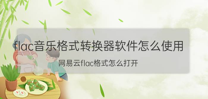 flac音乐格式转换器软件怎么使用 网易云flac格式怎么打开？